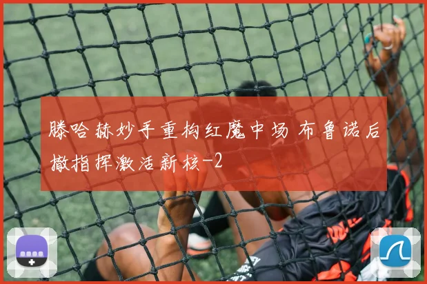滕哈赫妙手重构红魔中场 布鲁诺后撤指挥激活新核