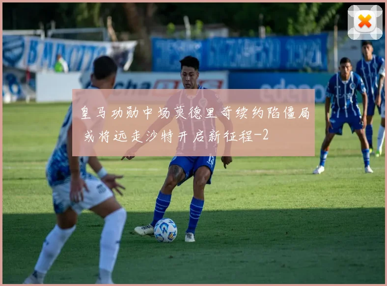 皇马功勋中场莫德里奇续约陷僵局 或将远走沙特开启新征程