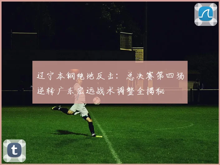辽宁本钢绝地反击：总决赛第四场逆转广东宏远战术调整全揭秘