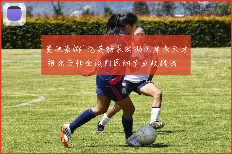曼联豪掷1亿英镑求购勒沃库森天才 维尔茨转会谈判因细节分歧搁浅