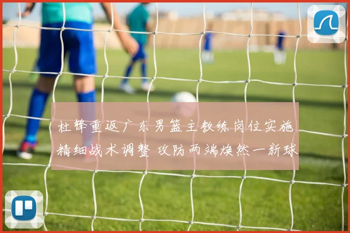 杜锋重返广东男篮主教练岗位实施精细战术调整 攻防两端焕然一新球队战绩大幅跃升效果显著