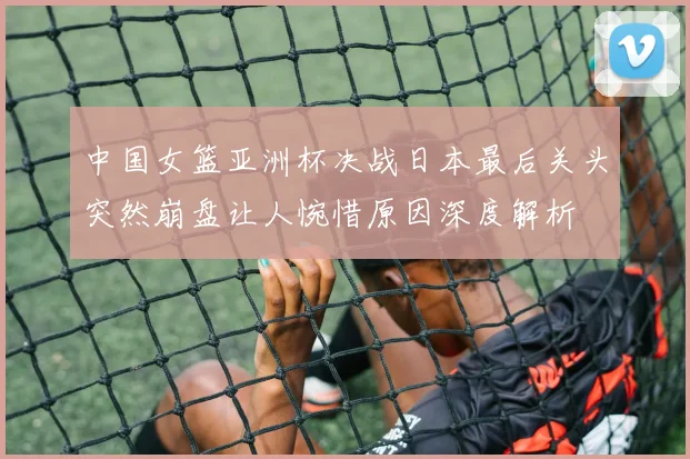 中国女篮亚洲杯决战日本最后关头突然崩盘让人惋惜原因深度解析