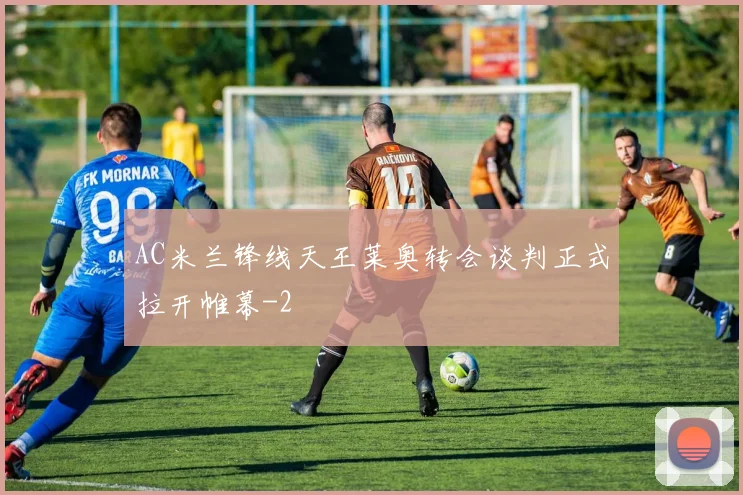 AC米兰锋线天王莱奥转会谈判正式拉开帷幕