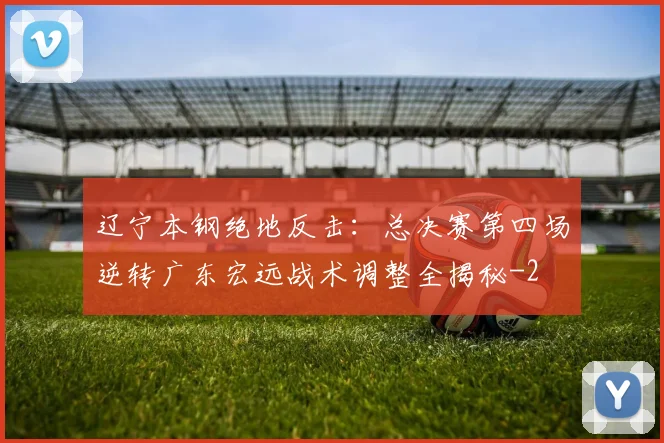 辽宁本钢绝地反击：总决赛第四场逆转广东宏远战术调整全揭秘