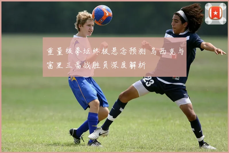 重量级拳坛终极悬念预测 乌西克与富里三番战胜负深度解析