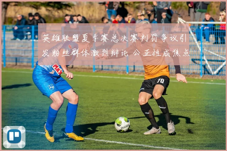 英雄联盟夏季赛总决赛判罚争议引发粉丝群体激烈辩论 公正性成焦点