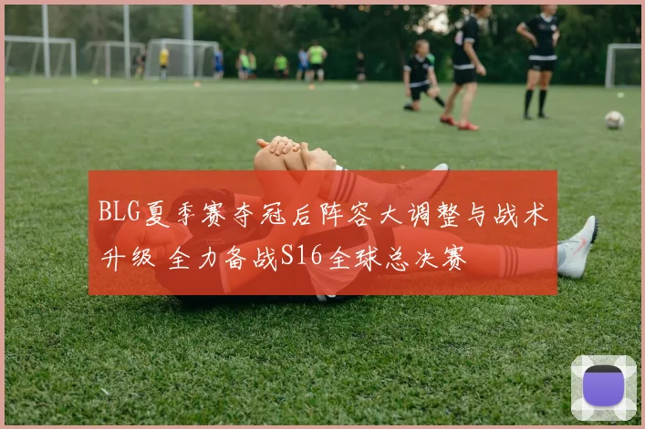 BLG夏季赛夺冠后阵容大调整与战术升级 全力备战S16全球总决赛