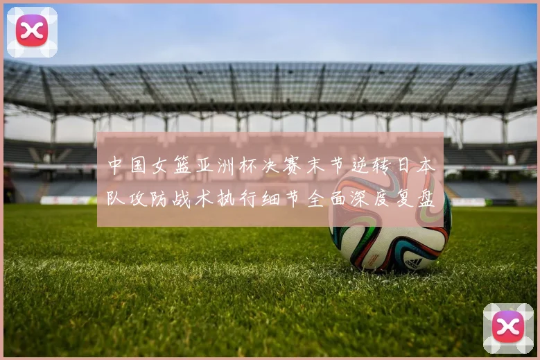 中国女篮亚洲杯决赛末节逆转日本队攻防战术执行细节全面深度复盘