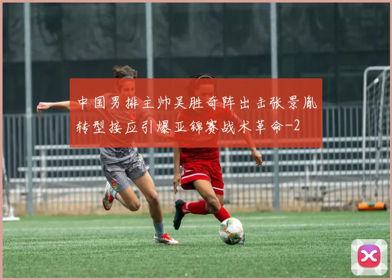中国男排主帅吴胜奇阵出击张景胤转型接应引爆亚锦赛战术革命