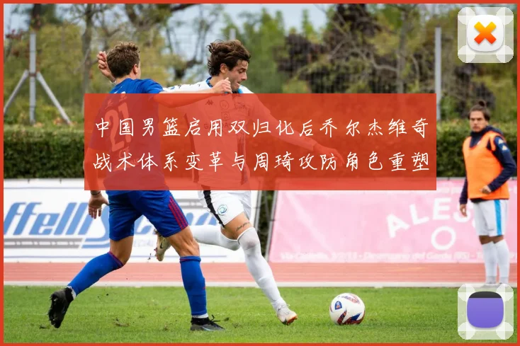 中国男篮启用双归化后乔尔杰维奇战术体系变革与周琦攻防角色重塑分析