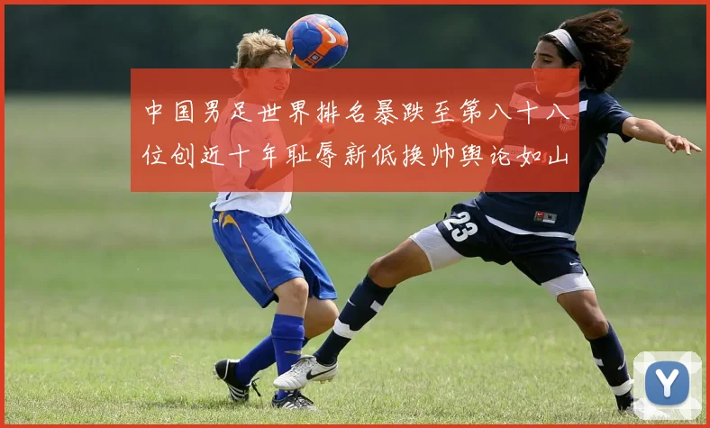 中国男足世界排名暴跌至第八十八位创近十年耻辱新低换帅舆论如山呼海啸