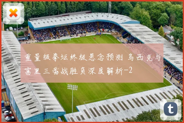 重量级拳坛终极悬念预测 乌西克与富里三番战胜负深度解析