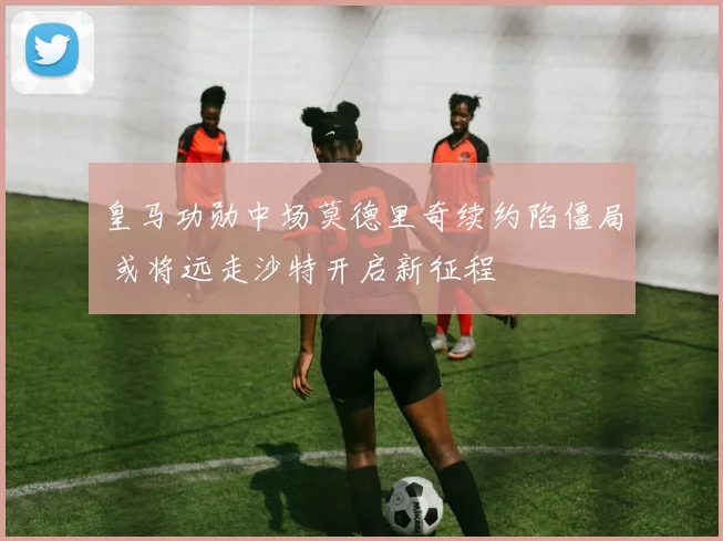 皇马功勋中场莫德里奇续约陷僵局 或将远走沙特开启新征程