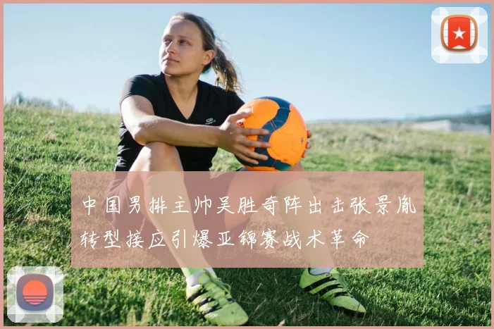 中国男排主帅吴胜奇阵出击张景胤转型接应引爆亚锦赛战术革命