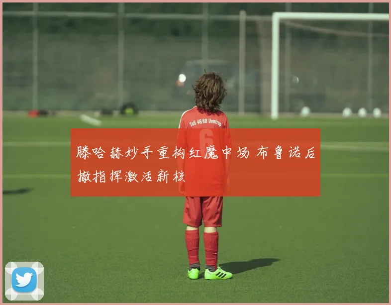 滕哈赫妙手重构红魔中场 布鲁诺后撤指挥激活新核