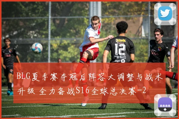 BLG夏季赛夺冠后阵容大调整与战术升级 全力备战S16全球总决赛