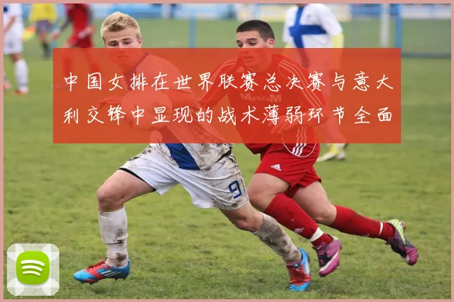 中国女排在世界联赛总决赛与意大利交锋中显现的战术薄弱环节全面解析