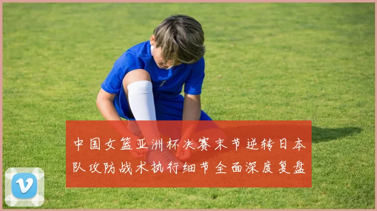 中国女篮亚洲杯决赛末节逆转日本队攻防战术执行细节全面深度复盘