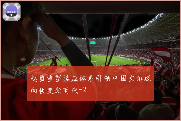 赵勇重塑接应体系引领中国女排迈向快变新时代