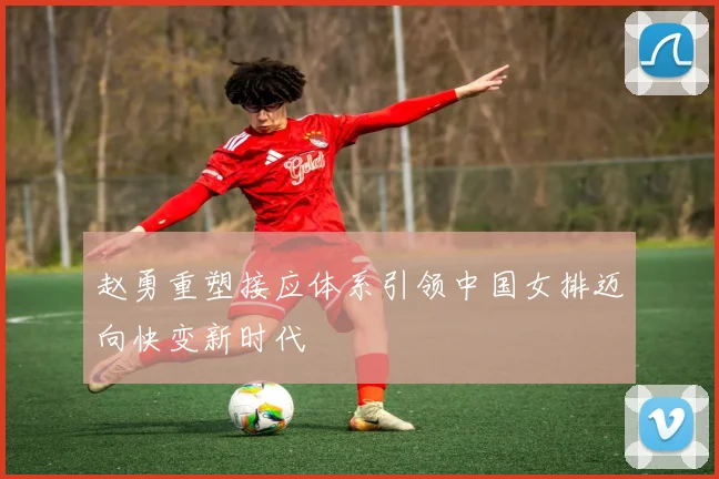 赵勇重塑接应体系引领中国女排迈向快变新时代