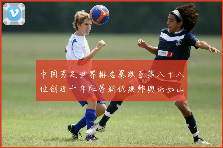 中国男足世界排名暴跌至第八十八位创近十年耻辱新低换帅舆论如山呼海啸