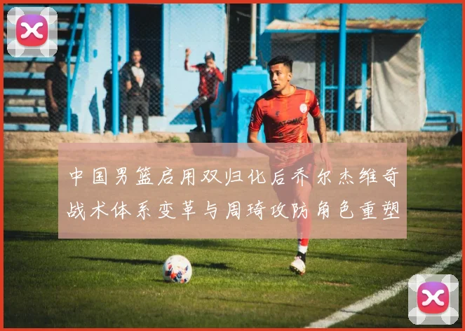 中国男篮启用双归化后乔尔杰维奇战术体系变革与周琦攻防角色重塑分析